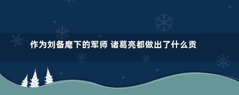 作为刘备麾下的军师 诸葛亮都做出了什么贡献